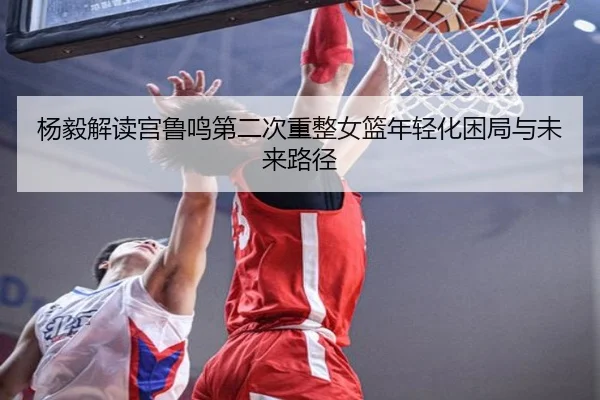 杨毅解读宫鲁鸣第二次重整女篮年轻化困局与未来路径 | WANMEISPORTS